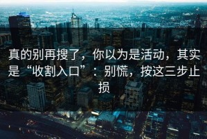 真的别再搜了，你以为是活动，其实是“收割入口”：别慌，按这三步止损