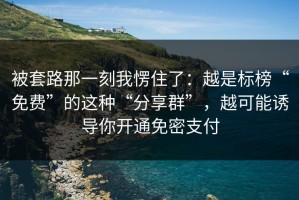 被套路那一刻我愣住了：越是标榜“免费”的这种“分享群”，越可能诱导你开通免密支付