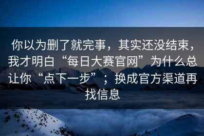 你以为删了就完事，其实还没结束，我才明白“每日大赛官网”为什么总让你“点下一步”；换成官方渠道再找信息