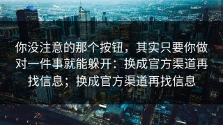 你没注意的那个按钮，其实只要你做对一件事就能躲开：换成官方渠道再找信息；换成官方渠道再找信息