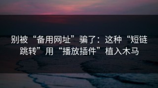 别被“备用网址”骗了：这种“短链跳转”用“播放插件”植入木马