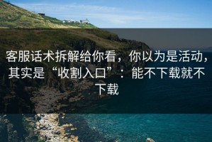 客服话术拆解给你看，你以为是活动，其实是“收割入口”：能不下载就不下载