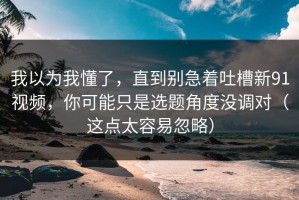 我以为我懂了，直到别急着吐槽新91视频，你可能只是选题角度没调对（这点太容易忽略）