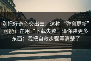 别把好奇心交出去：这种“弹窗更新”可能正在用“下载失败”逼你装更多东西；我把自救步骤写清楚了