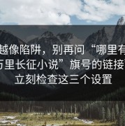 越看越像陷阱，别再问“哪里有打着“万里长征小说”旗号的链接”了：立刻检查这三个设置