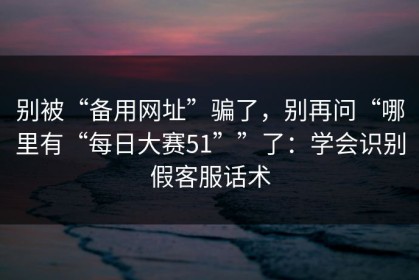 别被“备用网址”骗了，别再问“哪里有“每日大赛51””了：学会识别假客服话术
