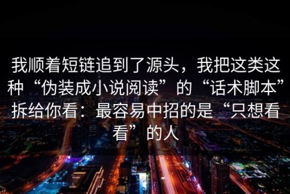 我顺着短链追到了源头，我把这类这种“伪装成小说阅读”的“话术脚本”拆给你看：最容易中招的是“只想看看”的人
