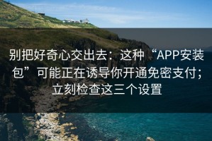 别把好奇心交出去：这种“APP安装包”可能正在诱导你开通免密支付；立刻检查这三个设置