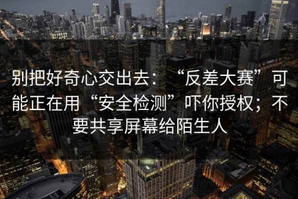 别把好奇心交出去：“反差大赛”可能正在用“安全检测”吓你授权；不要共享屏幕给陌生人
