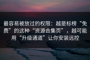 最容易被放过的权限：越是标榜“免费”的这种“资源合集页”，越可能用“升级通道”让你安装远控