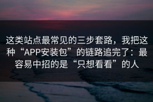 这类站点最常见的三步套路，我把这种“APP安装包”的链路追完了：最容易中招的是“只想看看”的人