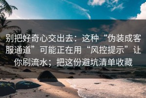 别把好奇心交出去：这种“伪装成客服通道”可能正在用“风控提示”让你刷流水；把这份避坑清单收藏