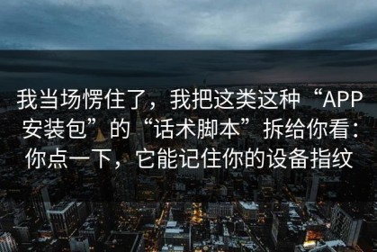 我当场愣住了，我把这类这种“APP安装包”的“话术脚本”拆给你看：你点一下，它能记住你的设备指纹