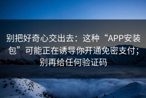 别把好奇心交出去：这种“APP安装包”可能正在诱导你开通免密支付；别再给任何验证码