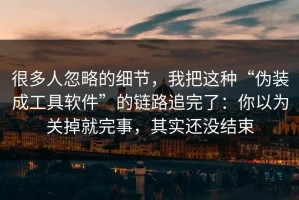 很多人忽略的细节，我把这种“伪装成工具软件”的链路追完了：你以为关掉就完事，其实还没结束