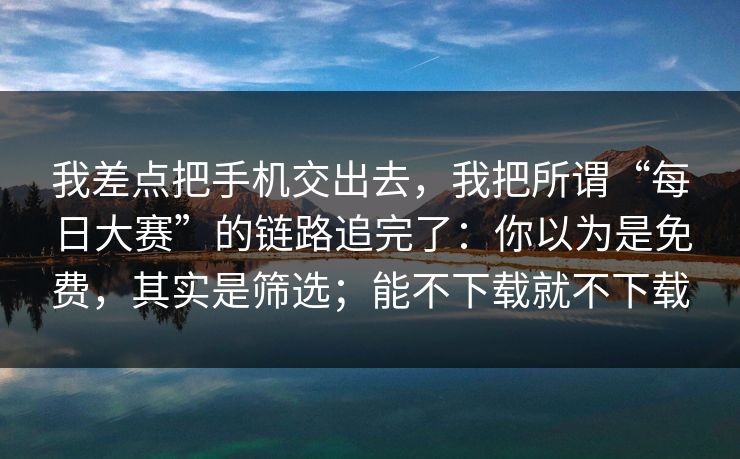 我差点把手机交出去，我把所谓“每日大赛”的链路追完了：你以为是免费，其实是筛选；能不下载就不下载