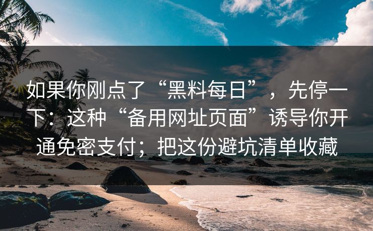如果你刚点了“黑料每日”，先停一下：这种“备用网址页面”诱导你开通免密支付；把这份避坑清单收藏