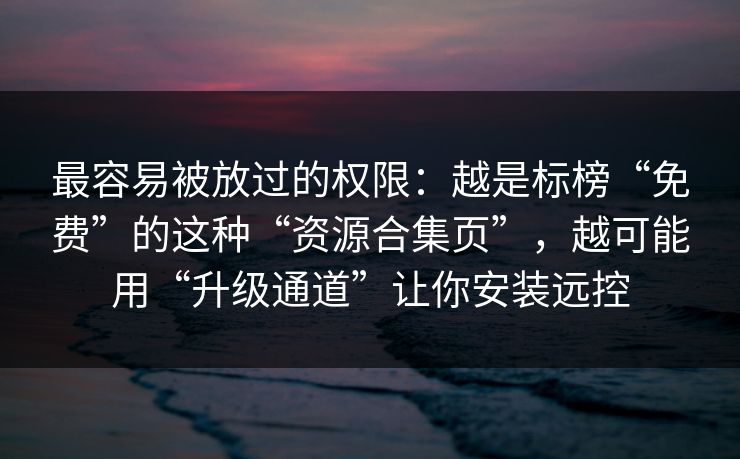 最容易被放过的权限：越是标榜“免费”的这种“资源合集页”，越可能用“升级通道”让你安装远控
