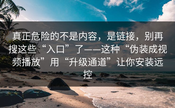 真正危险的不是内容，是链接，别再搜这些“入口”了——这种“伪装成视频播放”用“升级通道”让你安装远控