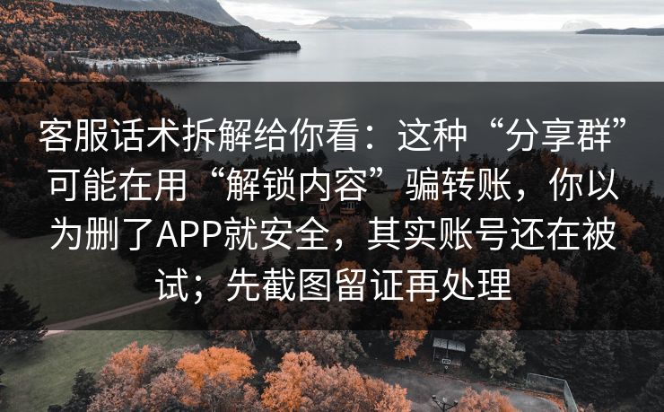 客服话术拆解给你看：这种“分享群”可能在用“解锁内容”骗转账，你以为删了APP就安全，其实账号还在被试；先截图留证再处理