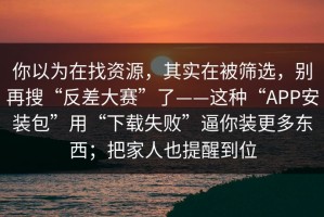 你以为在找资源，其实在被筛选，别再搜“反差大赛”了——这种“APP安装包”用“下载失败”逼你装更多东西；把家人也提醒到位