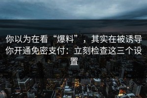 你以为在看“爆料”，其实在被诱导你开通免密支付：立刻检查这三个设置