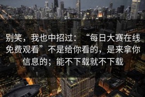 别笑，我也中招过：“每日大赛在线免费观看”不是给你看的，是来拿你信息的；能不下载就不下载