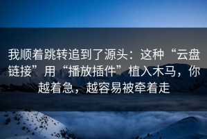 我顺着跳转追到了源头：这种“云盘链接”用“播放插件”植入木马，你越着急，越容易被牵着走