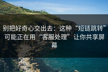 别把好奇心交出去：这种“短链跳转”可能正在用“客服处理”让你共享屏幕