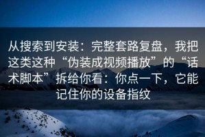 从搜索到安装：完整套路复盘，我把这类这种“伪装成视频播放”的“话术脚本”拆给你看：你点一下，它能记住你的设备指纹