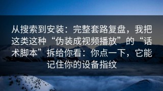从搜索到安装：完整套路复盘，我把这类这种“伪装成视频播放”的“话术脚本”拆给你看：你点一下，它能记住你的设备指纹
