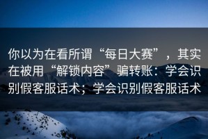 你以为在看所谓“每日大赛”，其实在被用“解锁内容”骗转账：学会识别假客服话术；学会识别假客服话术