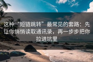 这种“短链跳转”最常见的套路：先让你悄悄读取通讯录，再一步步把你拉进坑里