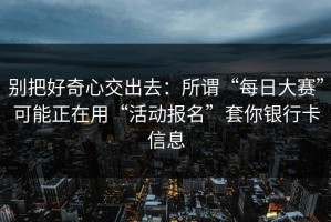 别把好奇心交出去：所谓“每日大赛”可能正在用“活动报名”套你银行卡信息