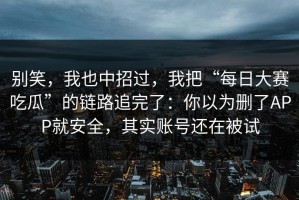 别笑，我也中招过，我把“每日大赛吃瓜”的链路追完了：你以为删了APP就安全，其实账号还在被试