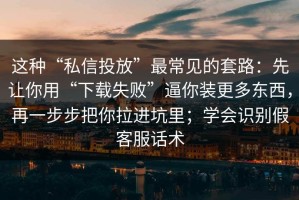 这种“私信投放”最常见的套路：先让你用“下载失败”逼你装更多东西，再一步步把你拉进坑里；学会识别假客服话术