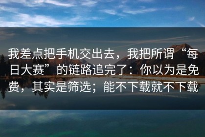 我差点把手机交出去，我把所谓“每日大赛”的链路追完了：你以为是免费，其实是筛选；能不下载就不下载