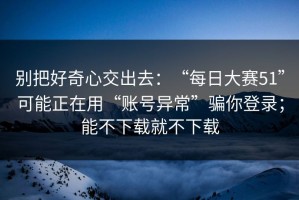 别把好奇心交出去：“每日大赛51”可能正在用“账号异常”骗你登录；能不下载就不下载