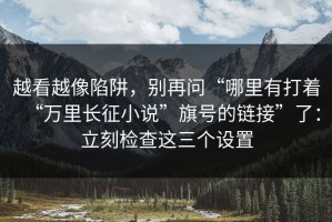 越看越像陷阱，别再问“哪里有打着“万里长征小说”旗号的链接”了：立刻检查这三个设置