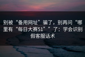 别被“备用网址”骗了，别再问“哪里有“每日大赛51””了：学会识别假客服话术