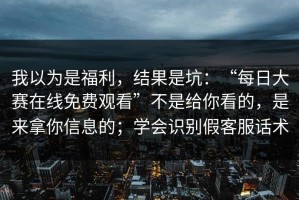 我以为是福利，结果是坑：“每日大赛在线免费观看”不是给你看的，是来拿你信息的；学会识别假客服话术