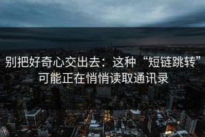 别把好奇心交出去：这种“短链跳转”可能正在悄悄读取通讯录