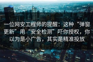 一位网安工程师的提醒：这种“弹窗更新”用“安全检测”吓你授权，你以为是小广告，其实是精准投放