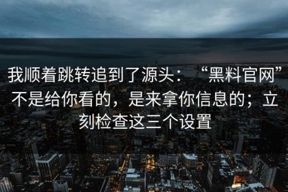 我顺着跳转追到了源头：“黑料官网”不是给你看的，是来拿你信息的；立刻检查这三个设置