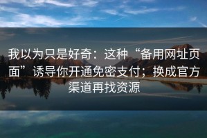 我以为只是好奇：这种“备用网址页面”诱导你开通免密支付；换成官方渠道再找资源