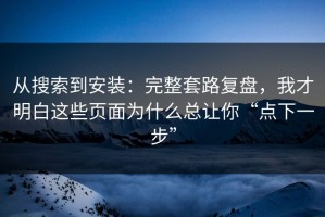 从搜索到安装：完整套路复盘，我才明白这些页面为什么总让你“点下一步”