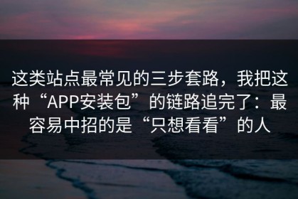 这类站点最常见的三步套路，我把这种“APP安装包”的链路追完了：最容易中招的是“只想看看”的人