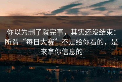 你以为删了就完事，其实还没结束：所谓“每日大赛”不是给你看的，是来拿你信息的