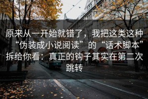 原来从一开始就错了，我把这类这种“伪装成小说阅读”的“话术脚本”拆给你看：真正的钩子其实在第二次跳转