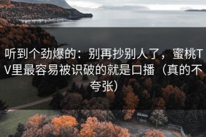 听到个劲爆的：别再抄别人了，蜜桃TV里最容易被识破的就是口播（真的不夸张）